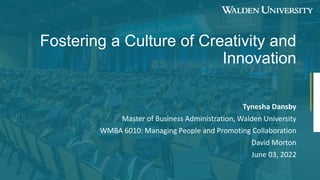 Fostering a Culture of Creativity and
Innovation
Tynesha Dansby
Master of Business Administration, Walden University
WMBA 6010: Managing People and Promoting Collaboration
David Morton
June 03, 2022
 