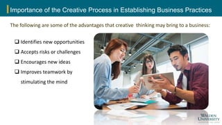Importance of the Creative Process in Establishing Business Practices
The following are some of the advantages that creative thinking may bring to a business:
 Identifies new opportunities
 Accepts risks or challenges
 Encourages new ideas
 Improves teamwork by
stimulating the mind
 
