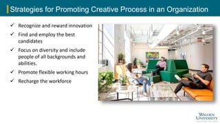 Strategies for Promoting Creative Process in an Organization
 Recognize and reward innovation
 Find and employ the best
candidates
 Focus on diversity and include
people of all backgrounds and
abilities.
 Promote flexible working hours
 Recharge the workforce
 