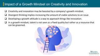 Impact of a Growth Mindset on Creativity and Innovation
 Creativity and innovation may be boosted by a company's growth mindset.
 Divergent thinking implies increasing the amount of viable solutions to an issue
 Developing a growth attitude is a way to approach things like innovation.
 In a growth mindset, talent is not seen as a fixed quality but rather as a resource that
can be groomed.
 