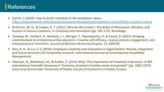 References
 Cohen, J. (2020). How to foster creativity in the workplace. Ideas.
https://www.wework.com/ideas/professional-development/creativity-culture/foster-creative-culture
 Grohman, M. G., & Snyder, H. T. (2021). Why Do We Create?: The Roles of Motivation, Mindset, and
Passion in Human Creativity. In Creativity and Innovation (pp. 165-179). Routledge.
 Tantawy, M., Herbert, K., McNally, J. J., Mengel, T., Piperopoulos, P., & Foord, D. (2021). Bringing
creativity back to entrepreneurship education: Creative self-efficacy, creative process engagement, and
entrepreneurial intentions. Journal of Business Venturing Insights, 15, e00239.
 Hon, A. H., & Lui, S. S. (2016). Employee creativity and innovation in organizations: Review, integration,
and future directions for hospitality research. International Journal of Contemporary Hospitality
Management.
 Vakanjac, D., Bedeković, M., & Kadlec, Ž. (2019, May). The Importance of Creativity in Business. In 8th
International Scientific Symposium” Economy of eastern Croatia–vision and growth” (pp. 1062-1072).
Josip Juraj Strossmayer University of Osijek, Faculty of Economics in Osijek, Croatia.
 