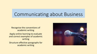 Communicating about Business
Recognise the conventions of
academic writing
Apply online learning to evaluate
and correct examples of academic
writing
Structure effective paragraphs for
academic writing
 