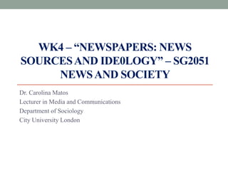 WK4 – “NEWSPAPERS: NEWS
SOURCESAND IDE0LOGY” – SG2051
NEWSAND SOCIETY
Dr. Carolina Matos
Lecturer in Media and Communications
Department of Sociology
City University London
 