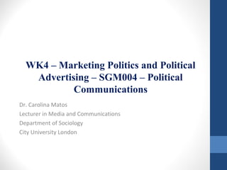 WK4 – Marketing Politics and Political 
Advertising – SGM004 – Political 
Communications 
Dr. Carolina Matos 
Lecturer in Media and Communications 
Department of Sociology 
City University London 
 