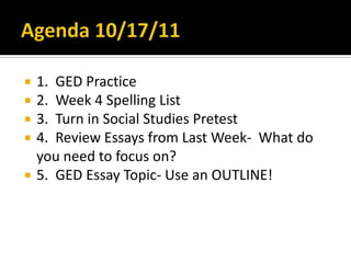 Agenda 10/17/11 1.  GED Practice 2.  Week 4 Spelling List 3.  Turn in Social Studies Pretest 4.  Review Essays from Last Week-  What do you need to focus on? 5.  GED Essay Topic- Use an OUTLINE! 