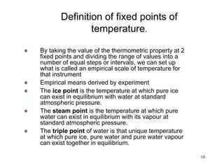 10
Definition of fixed points of
temperature.
 By taking the value of the thermometric property at 2
fixed points and dividing the range of values into a
number of equal steps or intervals, we can set up
what is called an empirical scale of temperature for
that instrument
 Empirical means derived by experiment
 The ice point is the temperature at which pure ice
can exist in equilibrium with water at standard
atmospheric pressure.
 The steam point is the temperature at which pure
water can exist in equilibrium with its vapour at
standard atmospheric pressure.
 The triple point of water is that unique temperature
at which pure ice, pure water and pure water vapour
can exist together in equilibrium.
 