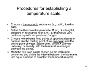 11
Procedures for establishing a
temperature scale.
• Choose a thermometric substance (e.g. solid, liquid or
gas).
• Select the thermometric parameter X (e.g. X = length l,
pressure P, resistance R or e.m.f. E) that would vary
continuously with temperature changes.
 Choose two extreme fixed points of opposing degree of
hotness like the melting point of ice (ice-point) and the
boiling point of water (steam-point) which X will vary
uniformly, or linearly, with the temperature changes
between the points.
 Mark the two fixed points chosen on the instrument
concerned and divide the interval between the two marks
into equal divisions to establish the temperature scale.
 