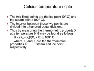 12
Celsius temperature scale
 The two fixed points are the ice point (0° C) and
the steam point (100° C).
 The interval between these two points are
divided into a hundred equal divisions.
 Thus by measuring the thermometric property X
at a temperature θ, θ may be found as follows:
θ = (Xθ - Xi)/(Xs - Xi) x 100° C
where Xs and Xi are the thermometric
properties at steam and ice point
respectively
 