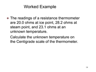 14
Worked Example
 The readings of a resistance thermometer
are 20.0 ohms at ice point, 28.2 ohms at
steam point, and 23.1 ohms at an
unknown temperature.
Calculate the unknown temperature on
the Centigrade scale of the thermometer.
 