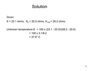 15
Solution
Given:
X = 23.1 ohms, X0 = 20.0 ohms, X100 = 28.2 ohms.
Unknown temperature θ = 100 x (23.1 - 20.0)/(28.2 - 20.0)
= 100 x 3.1/8.2
= 37.8° C
 