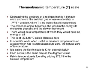 16
Thermodynamic temperature (T) scale
 Decreasing the pressure of a real gas makes it behave
more and more like an ideal gas whose relationship is
PV/T = constant, where T is the thermodynamic temperature
 The colder an object becomes, the less kinetic energy its
molecules possess and the slower they move
 There would be a temperature at which they would have no
energy at all
 This is at -273.15° C called absolute zero
 In scientific work, often useful to measure temperatures on
a scale which has its zero at absolute zero, the natural zero
of temperature
 It is called the Kelvin scale ie K not degrees kelvin
 Each kelvin is the same size as the degree Celsius
 Kelvin temperature is found by adding 273.15 to the
Celsius temperature
 