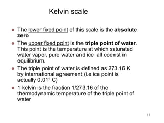17
Kelvin scale
 The lower fixed point of this scale is the absolute
zero
 The upper fixed point is the triple point of water.
This point is the temperature at which saturated
water vapor, pure water and ice all coexist in
equilibrium.
 The triple point of water is defined as 273.16 K
by international agreement (i.e ice point is
actually 0.01° C)
 1 kelvin is the fraction 1/273.16 of the
thermodynamic temperature of the triple point of
water
 