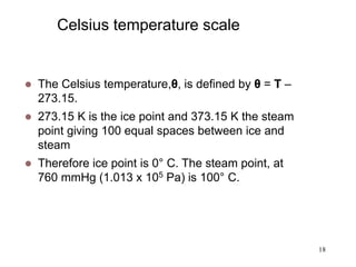 18
Celsius temperature scale
 The Celsius temperature,θ, is defined by θ = T –
273.15.
 273.15 K is the ice point and 373.15 K the steam
point giving 100 equal spaces between ice and
steam
 Therefore ice point is 0° C. The steam point, at
760 mmHg (1.013 x 105 Pa) is 100° C.
 