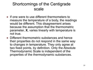 19
Shortcomings of the Centigrade
scale
 If one were to use different thermometers to
measure the temperature of a body, the readings
would be different. This disagreement arises
because the assumption that the thermometric
parameter, X, varies linearly with temperature is
not true.
 Different thermometric substances and hence
their properties do not respond in the same way
to changes in temperature. They only agree at
two fixed points, by definition. Only the Absolute
Thermodynamic Scale is independent of the
properties of the thermodynamic substances.
 