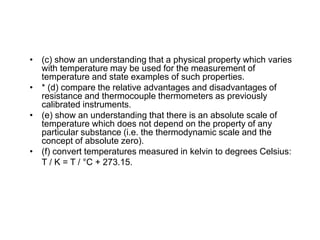 • (c) show an understanding that a physical property which varies
with temperature may be used for the measurement of
temperature and state examples of such properties.
• * (d) compare the relative advantages and disadvantages of
resistance and thermocouple thermometers as previously
calibrated instruments.
• (e) show an understanding that there is an absolute scale of
temperature which does not depend on the property of any
particular substance (i.e. the thermodynamic scale and the
concept of absolute zero).
• (f) convert temperatures measured in kelvin to degrees Celsius:
T / K = T / °C + 273.15.
 