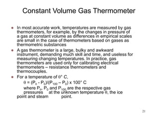 21
Constant Volume Gas Thermometer
 In most accurate work, temperatures are measured by gas
thermometers, for example, by the changes in pressure of
a gas at constant volume as differences in empirical scales
are small in the case of thermometers based on gases as
thermometric substances
 A gas thermometer is a large, bulky and awkward
instrument, demanding much skill and time, and useless for
measuring changing temperatures. In practice, gas
thermometers are used only for calibrating electrical
thermometers – resistance thermometers and
thermocouples.
 For a temperature of ° C,
 = (P - P0)/(P100 – P0) x 100° C
where P, P0 and P100 are the respective gas
pressures at the unknown temperature , the ice
point and steam point.
 