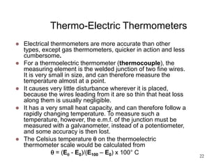 22
Thermo-Electric Thermometers
 Electrical thermometers are more accurate than other
types, except gas thermometers, quicker in action and less
cumbersome.
 For a thermoelectric thermometer (thermocouple), the
measuring element is the welded junction of two fine wires.
It is very small in size, and can therefore measure the
temperature almost at a point.
 It causes very little disturbance wherever it is placed,
because the wires leading from it are so thin that heat loss
along them is usually negligible.
 It has a very small heat capacity, and can therefore follow a
rapidly changing temperature. To measure such a
temperature, however, the e.m.f. of the junction must be
measured with a galvanometer, instead of a potentiometer,
and some accuracy is then lost.
 The Celsius temperature  on the thermoelectric
thermometer scale would be calculated from
 = (E - E0)/(E100 – E0) x 100° C
 