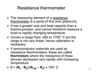 23
Resistance thermometer
 The measuring element of a resistance
thermometer is a spiral of fine wire (platinum).
 It has a greater size and heat capacity than a
thermo-junction, and cannot therefore measure a
local or rapidly changing temperature.
 Covers a range from -260 to 1700° C but the
range is not very linear, hence calibration is
necessary
 If semiconductor materials are used as
resistance thermometers, these are called
thermistors where the resistance of these
devices decreases very rapidly with increasing
temperature
  = (R - R0)/(R100 – R0) x 100° C
 