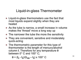 24
Liquid-in-glass Thermometer
 Liquid-in-glass thermometers use the fact that
most liquids expand slightly when they are
heated
 As the tube is narrow, a small increase in volume
makes the 'thread' move a long way up
 The narrower the tube the more the sensitivity
 They are convenient, sensitive and moderately
quick-acting
 The thermometric parameter for this type of
thermometer is the length of mercury/alcohol
column l. Therefore for any temperature 
between 0° C and 100° C,
 = (l - l0)/(l100 – l0) x 100° C
 