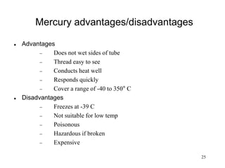 25
Mercury advantages/disadvantages
 Advantages
 Does not wet sides of tube
 Thread easy to see
 Conducts heat well
 Responds quickly
 Cover a range of -40 to 350° C
 Disadvantages
 Freezes at -39 C
 Not suitable for low temp
 Poisonous
 Hazardous if broken
 Expensive
 