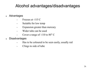 26
Alcohol advantages/disadvantages
 Advantages
 Freezes at -115 C
 Suitable for low temp
 Expansion greater than mercury
 Wider tube can be used
 Cover a range of -110 to 80° C
 Disadvantages
 Has to be coloured to be seen easily, usually red
 Clings to side of tube
 