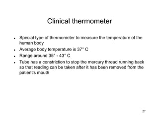 27
Clinical thermometer
 Special type of thermometer to measure the temperature of the
human body
 Average body temperature is 37° C
 Range around 35° - 43° C
 Tube has a constriction to stop the mercury thread running back
so that reading can be taken after it has been removed from the
patient's mouth
 