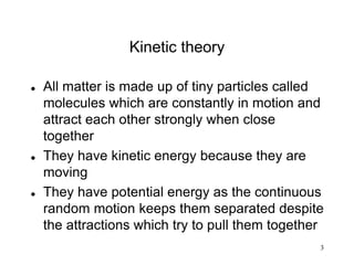 3
Kinetic theory
 All matter is made up of tiny particles called
molecules which are constantly in motion and
attract each other strongly when close
together
 They have kinetic energy because they are
moving
 They have potential energy as the continuous
random motion keeps them separated despite
the attractions which try to pull them together
 