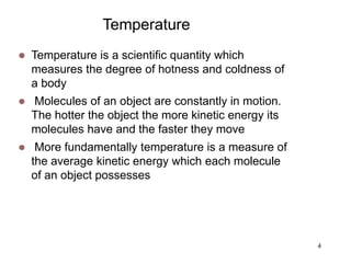 4
Temperature
 Temperature is a scientific quantity which
measures the degree of hotness and coldness of
a body
 Molecules of an object are constantly in motion.
The hotter the object the more kinetic energy its
molecules have and the faster they move
 More fundamentally temperature is a measure of
the average kinetic energy which each molecule
of an object possesses
 