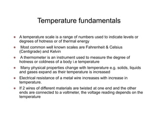 Temperature fundamentals
 A temperature scale is a range of numbers used to indicate levels or
degrees of hotness or of thermal energy
 Most common well known scales are Fahrenheit & Celsius
(Centigrade) and Kelvin
 A thermometer is an instrument used to measure the degree of
hotness or coldness of a body i.e temperature
 Many physical properties change with temperature e.g. solids, liquids
and gases expand as their temperature is increased
 Electrical resistance of a metal wire increases with increase in
temperature.
 If 2 wires of different materials are twisted at one end and the other
ends are connected to a voltmeter, the voltage reading depends on the
temperature
 