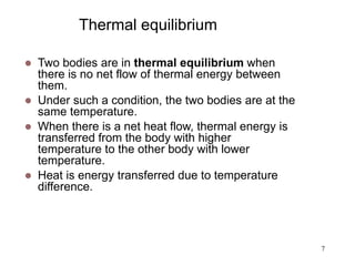 7
Thermal equilibrium
 Two bodies are in thermal equilibrium when
there is no net flow of thermal energy between
them.
 Under such a condition, the two bodies are at the
same temperature.
 When there is a net heat flow, thermal energy is
transferred from the body with higher
temperature to the other body with lower
temperature.
 Heat is energy transferred due to temperature
difference.
 