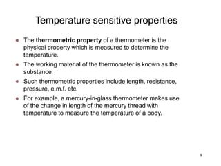 8
Temperature sensitive properties
 The thermometric property of a thermometer is the
physical property which is measured to determine the
temperature.
 The working material of the thermometer is known as the
substance
 Such thermometric properties include length, resistance,
pressure, e.m.f. etc.
 For example, a mercury-in-glass thermometer makes use
of the change in length of the mercury thread with
temperature to measure the temperature of a body.
 