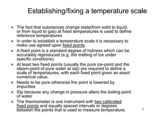 9
Establishing/fixing a temperature scale
 The fact that substances change state(from solid to liquid,
or from liquid to gas) at fixed temperatures is used to define
reference temperatures
 In order to establish a temperature scale it is necessary to
make use agreed upon fixed points.
 A fixed point is a standard degree of hotness which can be
accurately reproduced (e.g. the melting of ice under
specific conditions).
 At least two fixed points (usually the pure ice-point and the
steam-point of pure water at stp) are required to define a
scale of temperatures, with each fixed point given an exact
numerical value.
 Needs to be pure otherwise the point is lowered by
impurities
 Stp because any change in pressure alters the boiling point
of water
 The thermometer is one instrument with two calibrated
fixed points and equally spaced intervals or degrees
between the points that is used to measure temperature.
 