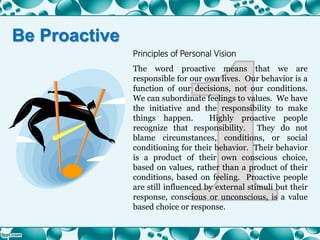 Principles of Personal Vision
The word proactive means that we are
responsible for our own lives. Our behavior is a
function of our decisions, not our conditions.
We can subordinate feelings to values. We have
the initiative and the responsibility to make
things happen. Highly proactive people
recognize that responsibility. They do not
blame circumstances, conditions, or social
conditioning for their behavior. Their behavior
is a product of their own conscious choice,
based on values, rather than a product of their
conditions, based on feeling. Proactive people
are still influenced by external stimuli but their
response, conscious or unconscious, is a value
based choice or response.
Be Proactive
 