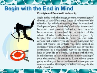 Principles of Personal Leadership
Begin today with the image, picture, or paradigm of
the end of your life as your frame of reference of the
criterion by which everything else is examined.
Each part of your life—today’s behavior, tomorrow’s
behavior, next week’s behavior, next month’s
behavior—can be examined in the context of the
whole, of what really matters most to you. By
keeping that end clearly in mind, you can make
certain that whatever you do on any particular day
does not violate the criteria you have defined as
supremely important, and that each day of your life
contributes in a meaningful way to the vision you
have of your life as a whole. To begin with the end
in mind means to start with a clear understanding of
your destination. It means to know where you’re
going so that you better understand where you are
now and so that the steps you take are always in the
right direction.
Begin with the End in Mind
 