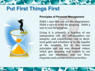 Principles of Personal Management
Habit 1 says that you are the programmer.
Habit 2 says to write the program. Habit 3
says to run the program.
Living it is primarily a function of our
independent will, our self-discipline, our
integrity, and commitment—not to short-
term goals and schedules or to the impulse
of the moment, but to the correct
principles and our own deepest values,
which give meaning and context to our
goals, our schedules, and our lives.
Organize and execute around priorities.
Put First Things First
 