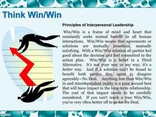 Principles of Interpersonal Leadership
Win/Win is a frame of mind and heart that
constantly seeks mutual benefit in all human
interactions. Win/Win means that agreements or
solutions are mutually beneficial, mutually
satisfying. With a Win/Win solution all parties feel
good about the decision and feel committed to the
action plan. Win/Win is a belief in a Third
Alternative. It’s not your way or my way; it’s a
better way. And if a solution can’t be found to
benefit both parties they agree to disagree
agreeably—No Deal. Anything less than Win/Win
in and interdependent reality is a poor second best
that will have impact in the long-term relationship.
The cost of that impact needs to be carefully
considered. If you can’t reach a true Win/Win,
you’re very often better off to go for No Deal.
Think Win/Win
 