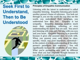 Seek First to
Understand,
Then to Be
Understood
Principles of Empathic Communication
Listening with the intent to understand is called
empathic listening. Empathic listening gets inside
another person’s frame of reference. You look out
through it, you see the world the way they see the
world, you understand their paradigm, you
understand how they feel. Empathy is not
sympathy. Empathic listening involves much
more than registering, reflecting, or even
understanding the words that are said. You aren’t
just listening with your ears, but also with you eyes
and your heart. Empathic listening is so powerful
because it gives you accurate data to work with.
When you present your own ideas be clear,
specific, visual, and most important, contextual—
in the context of a deep understanding of the other
person’s paradigms and concerns. You will
significantly increase the credibility of your ideas.
What you’re presenting may even be different
form what you had originally thought because in
you effort to understand, you learned.
 