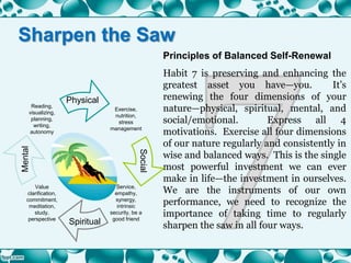 Principles of Balanced Self-Renewal
Habit 7 is preserving and enhancing the
greatest asset you have—you. It’s
renewing the four dimensions of your
nature—physical, spiritual, mental, and
social/emotional. Express all 4
motivations. Exercise all four dimensions
of our nature regularly and consistently in
wise and balanced ways. This is the single
most powerful investment we can ever
make in life—the investment in ourselves.
We are the instruments of our own
performance, we need to recognize the
importance of taking time to regularly
sharpen the saw in all four ways.
Exercise,
nutrition,
stress
management
Value
clarification,
commitment,
meditation,
study,
perspective
Reading,
visualizing,
planning,
writing,
autonomy
Service,
empathy,
synergy,
intrinsic
security, be a
good friend
Physical
Social
Spiritual
Mental
Sharpen the Saw
 