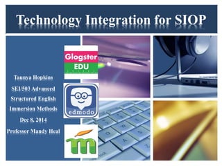Technology Integration for SIOP 
Taunya Hopkins 
SEI/503 Advanced 
Structured English 
Immersion Methods 
Dec 8, 2014 
Professor Mandy Heal 
 