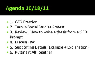Agenda 10/18/11 1.  GED Practice 2.  Turn in Social Studies Pretest 3.  Review:  How to write a thesis from a GED Prompt 4.  Discuss HW  5.  Supporting Details (Example + Explanation) 6.  Putting it All Together 