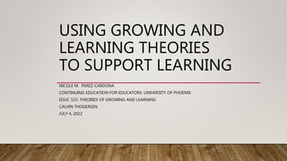 USING GROWING AND
LEARNING THEORIES
TO SUPPORT LEARNING
NICOLE M. PEREZ-CARDONA
CONTINUING EDUCATION FOR EDUCATORS: UNIVERSITY OF PHOENIX
EDUC 525: THEORIES OF GROWING AND LEARNING
CALVIN THOGERSEN
JULY 4, 2022
 
