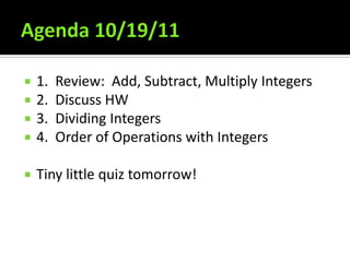    1.   Review: Add, Subtract, Multiply Integers
   2.   Discuss HW
   3.   Dividing Integers
   4.   Order of Operations with Integers

   Tiny little quiz tomorrow!
 