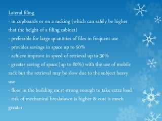 Lateral filing
- in cupboards or on a racking (which can safely be higher
that the height of a filing cabinet)
- preferable for large quantities of files in frequent use
- provides savings in space up to 50%
- achieve improve in speed of retrieval up to 30%
- greater saving of space (up to 80%) with the use of mobile
rack but the retrieval may be slow due to the subject heavy
use
- floor in the building must strong enough to take extra load
- risk of mechanical breakdown is higher & cost is much
greater
 