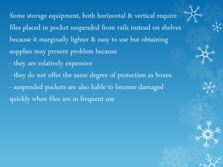 Some storage equipment, both horizontal & vertical require
files placed in pocket suspended from rails instead on shelves
because it marginally lighter & easy to use but obtaining
supplies may present problem because
- they are relatively expensive
- they do not offer the same degree of protection as boxes.
- suspended pockets are also liable to become damaged
quickly when files are in frequent use
 