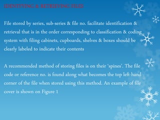 IDENTFYING & RETRIEVING FILES
File stored by series, sub-series & file no. facilitate identification &
retrieval that is in the order corresponding to classification & coding
system with filing cabinets, cupboards, shelves & boxes should be
clearly labeled to indicate their contents
A recommended method of storing files is on their ‘spines’. The file
code or reference no. is found along what becomes the top left-hand
corner of the file when stored using this method. An example of file
cover is shown on Figure 1
 