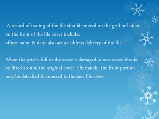 A record of issuing of the file should entered on the grid or ladder
on the front of the file cover includes
officer name & date; also act as address delivery of the file
When the grid is full or the cover is damaged, a new cover should
be fitted around the original cover. Alternately, the front portion
may be detached & annexed to the new file cover
 