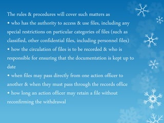 The rules & procedures will cover such matters as
• who has the authority to access & use files, including any
special restrictions on particular categories of files (such as
classified, other confidential files, including personnel files)
• how the circulation of files is to be recorded & who is
responsible for ensuring that the documentation is kept up to
date
• when files may pass directly from one action officer to
another & when they must pass through the records office
• how long an action officer may retain a file without
reconfirming the withdrawal
 