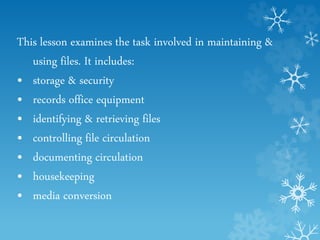 This lesson examines the task involved in maintaining &
using files. It includes:
• storage & security
• records office equipment
• identifying & retrieving files
• controlling file circulation
• documenting circulation
• housekeeping
• media conversion
 
