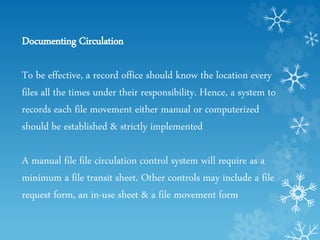 Documenting Circulation
To be effective, a record office should know the location every
files all the times under their responsibility. Hence, a system to
records each file movement either manual or computerized
should be established & strictly implemented
A manual file file circulation control system will require as a
minimum a file transit sheet. Other controls may include a file
request form, an in-use sheet & a file movement form
 