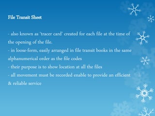 File Transit Sheet
- also known as ‘tracer card’ created for each file at the time of
the opening of the file.
- in loose-form, easily arranged in file transit books in the same
alphanumerical order as the file codes
- their purpose is to show location at all the files
- all movement must be recorded enable to provide an efficient
& reliable service
 